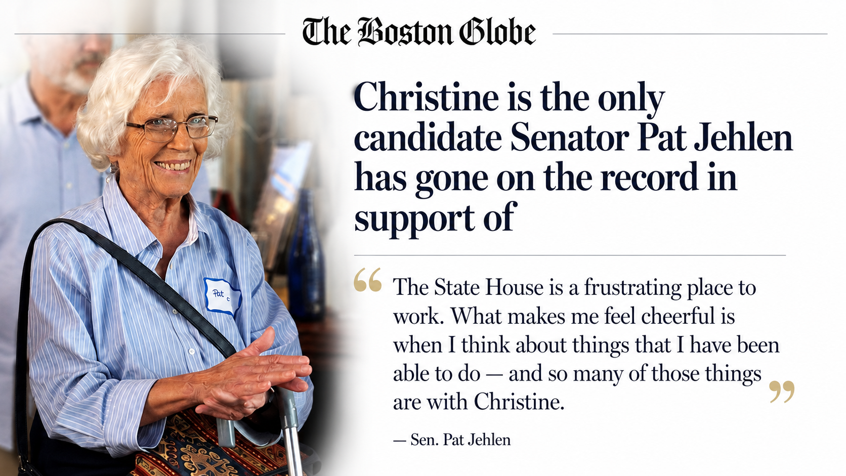The Boston Globe: Christine is the only candidate Senator Pat Jehlen has gone on the record in support of. Quote from Sen. Pat Jehlen: The State House is a frustrating place to work. What makes me feel cheerful is when I think about things that I have been able to do, and so many of those things are with Christine.